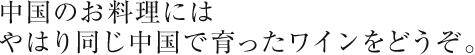 中国のお料理にはやはり同じ中国で育ったワインをどうぞ。