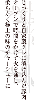 じっくりと自家製タレに漬け込んだ豚肉オーブンで時間をかけて火を通し、柔らかく極上の味のチャーシューに