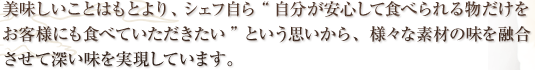 美味しいことはもとより、シェフ自ら“自分が安心して食べられる物だけをお客様にも食べていただきたい”という思いから、化学調味料はほとんど使用せず、様々な素材の味を融合させて深い味を実現しています。